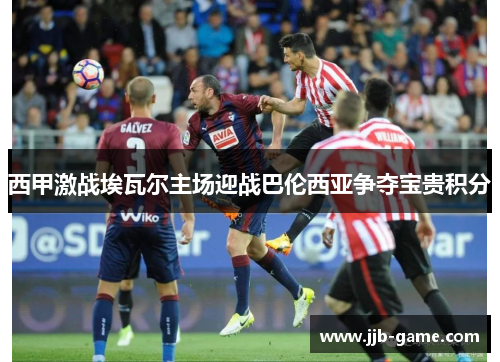 西甲激战埃瓦尔主场迎战巴伦西亚争夺宝贵积分